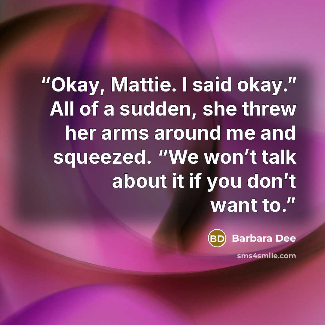 “Okay, Mattie. I said okay.” All of a sudden, she threw her arms around me and squeezed. “We won’t talk about it if you don’t want to.” quote by Barbara Dee