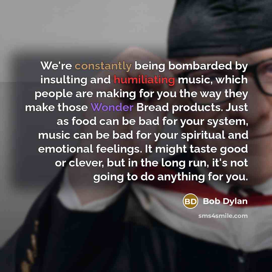 “We're constantly being bombarded by insulting and humiliating music, which people are making for you the way they make those Wonder Bread products. Just as food can be bad for your system, music can be bad for your spiritual and emotional feelings. It might taste good or clever, but in the long…” quote by Bob Dylan