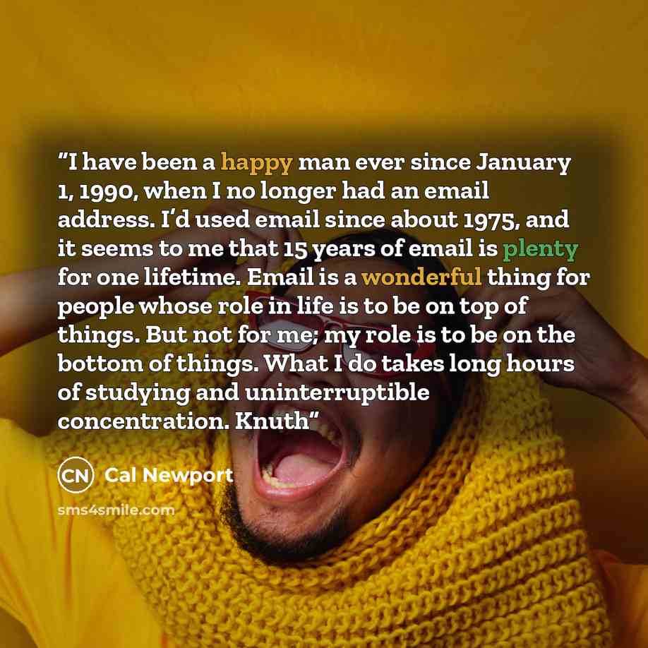 “I have been a happy man ever since January 1, 1990, when I no longer had an email address. I’d used email since about 1975, and it seems to me that 15 years of email is plenty for one lifetime. Email is a wonderful thing for people whose role in life is to be on top of things. But not for me; my…” quote by Cal Newport