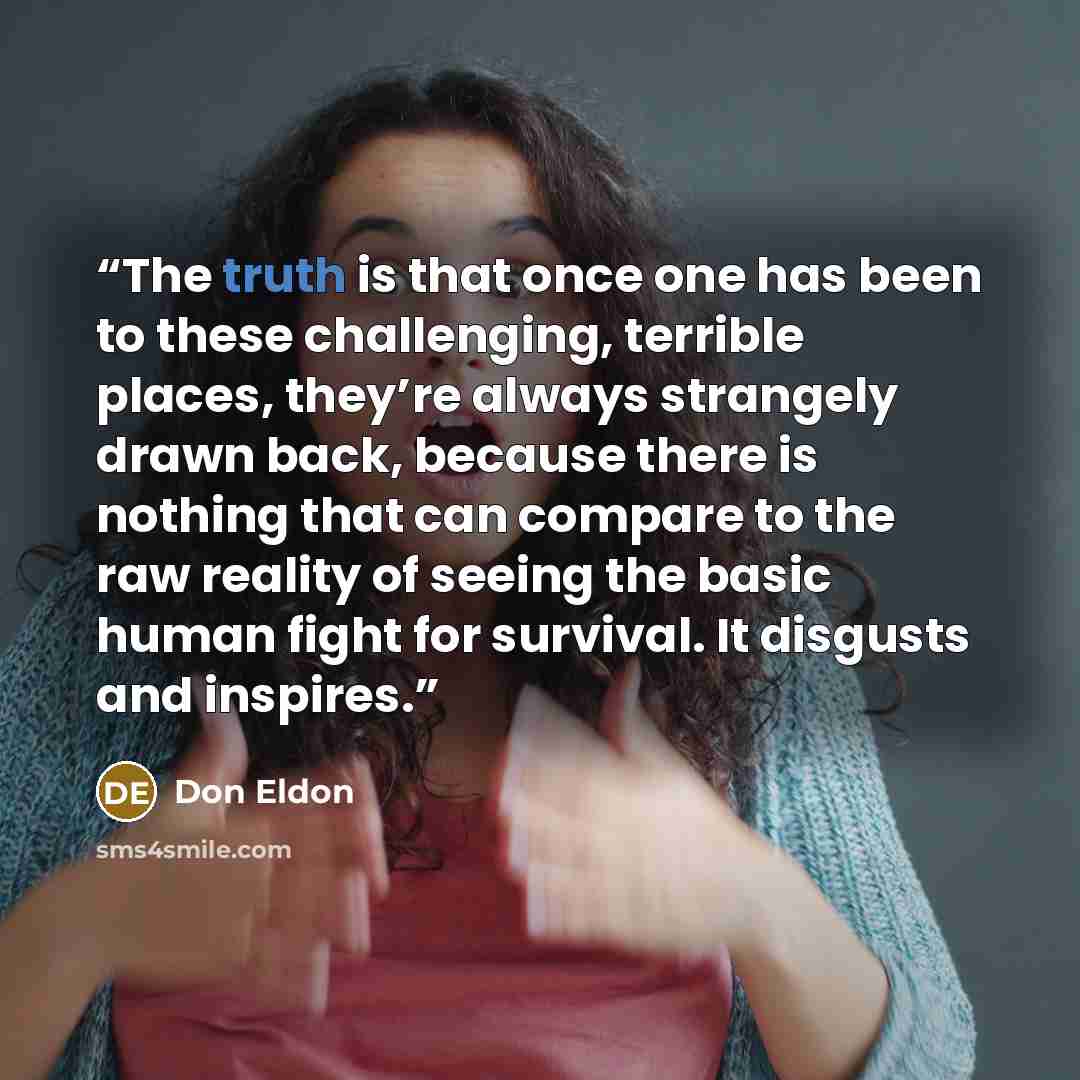 “The truth is that once one has been to these challenging, terrible places, they’re always strangely drawn back, because there is nothing that can compare to the raw reality of seeing the basic human fight for survival. It disgusts and inspires.” quote by Don Eldon