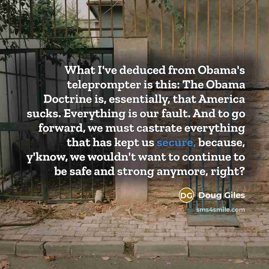 “What I've deduced from Obama's teleprompter is this: The Obama Doctrine is, essentially, that America sucks. Everything is our fault. And to go forward, we must castrate everything that has kept us secure, because, y'know, we wouldn't want to continue to be safe and strong anymore, right?” quote by Doug Giles