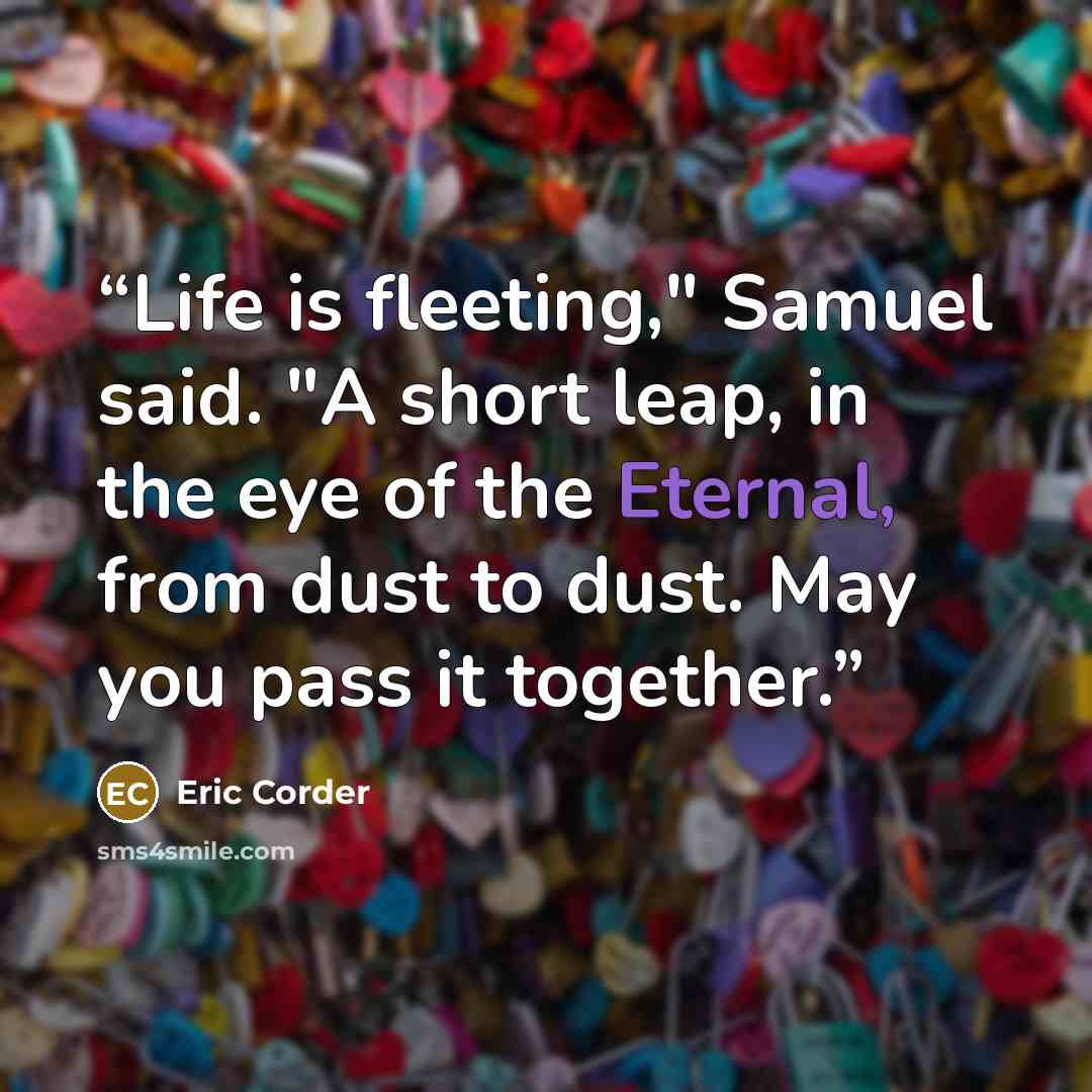 “Life is fleeting," Samuel said. "A short leap, in the eye of the Eternal, from dust to dust. May you pass it together.” quote by Eric Corder