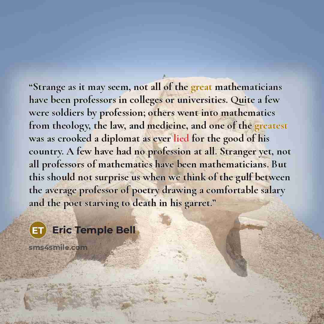 “Strange as it may seem, not all of the great mathematicians have been professors in colleges or universities. Quite a few were soldiers by profession; others went into mathematics from theology, the law, and medicine, and one of the greatest was as crooked a diplomat as ever lied for the good of…” quote by Eric Temple Bell
