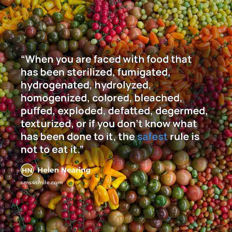 “When you are faced with food that has been sterilized, fumigated, hydrogenated, hydrolyzed, homogenized, colored, bleached, puffed, exploded, defatted, degermed, texturized, or if you don’t know what has been done to it, the safest rule is not to eat it.” quote by Helen Nearing