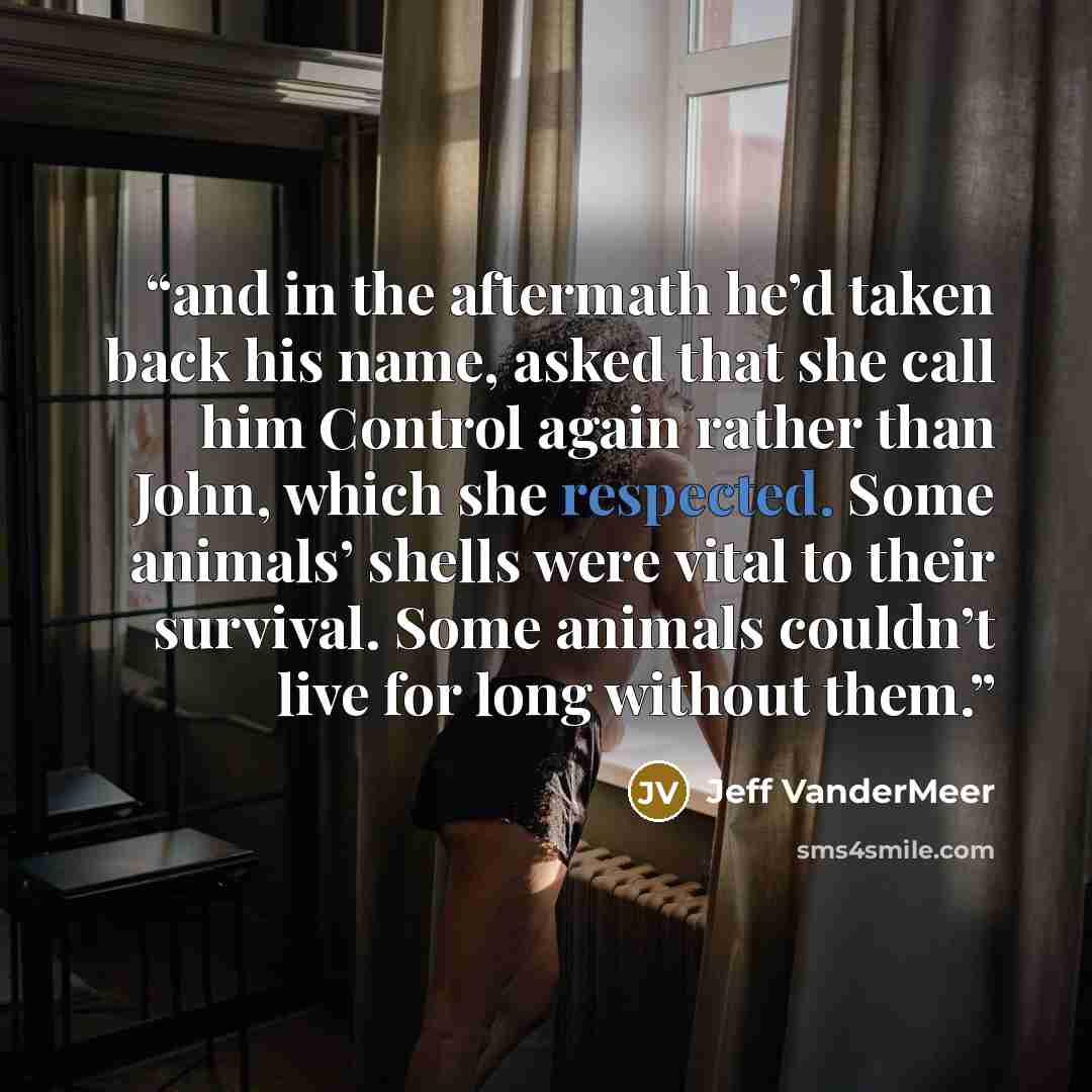 “and in the aftermath he’d taken back his name, asked that she call him Control again rather than John, which she respected. Some animals’ shells were vital to their survival. Some animals couldn’t live for long without them.” quote by Jeff VanderMeer