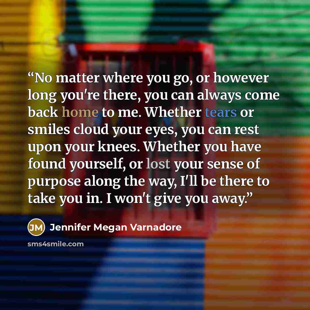 “No matter where you go, or however long you're there, you can always come back home to me. Whether tears or smiles cloud your eyes, you can rest upon your knees. Whether you have found yourself, or lost your sense of purpose along the way, I'll be there to take you in. I won't give you away.” quote by Jennifer Megan Varnadore