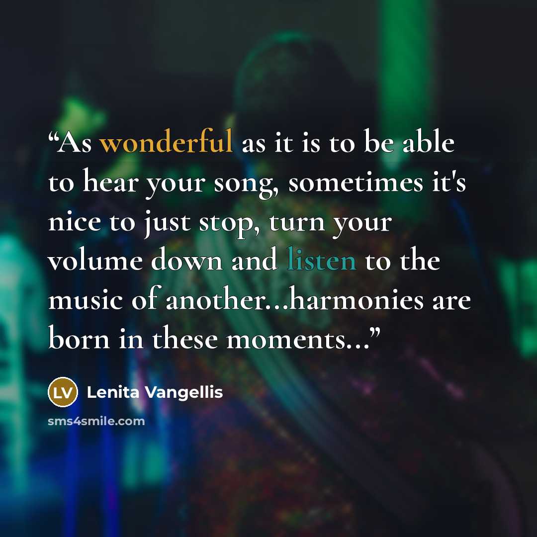 “As wonderful as it is to be able to hear your song, sometimes it's nice to just stop, turn your volume down and listen to the music of another...harmonies are born in these moments...” quote by Lenita Vangellis