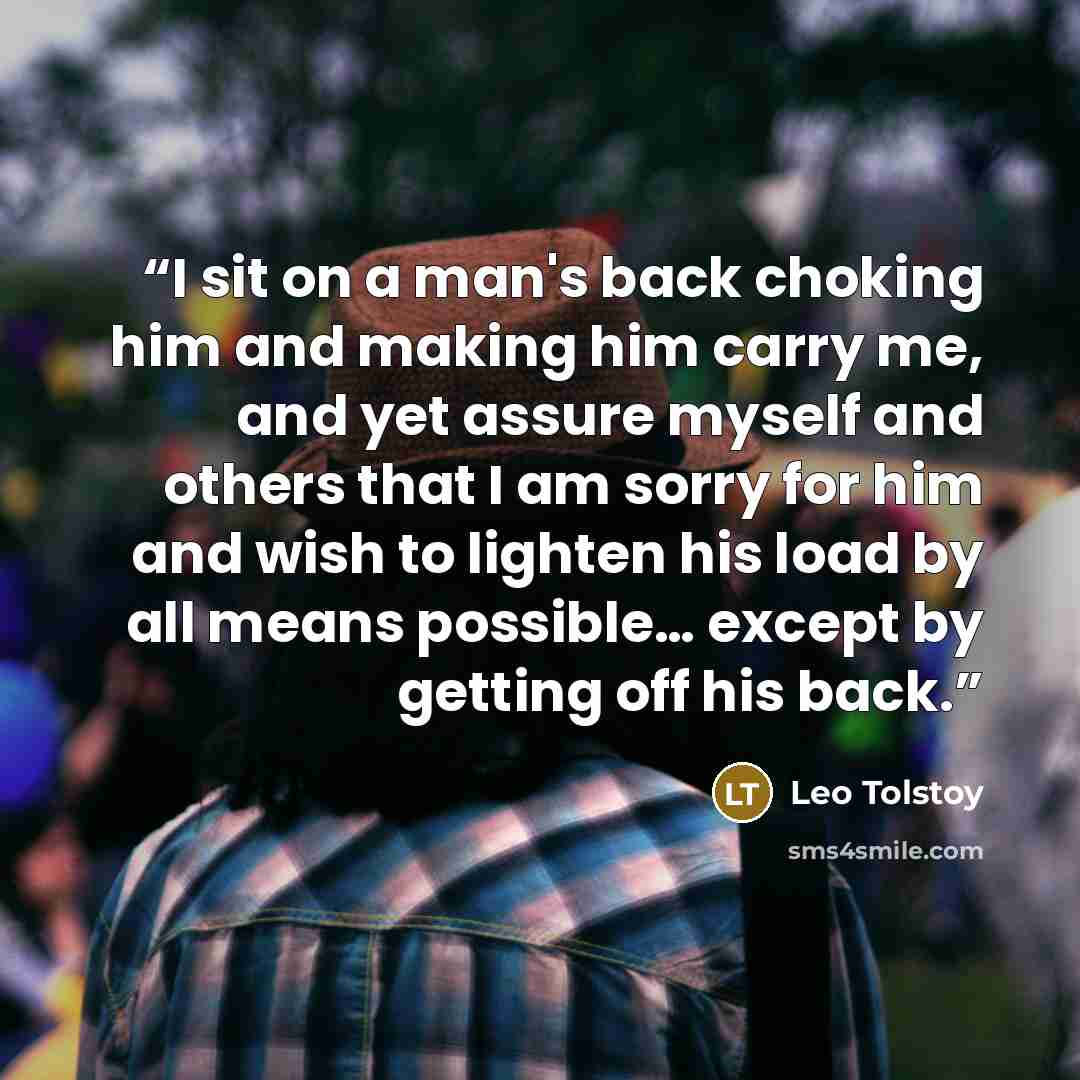“I sit on a man's back choking him and making him carry me, and yet assure myself and others that I am sorry for him and wish to lighten his load by all means possible… except by getting off his back.” quote by Leo Tolstoy