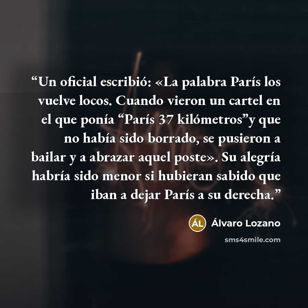 “Un oficial escribió: «La palabra París los vuelve locos. Cuando vieron un cartel en el que ponía “París 37 kilómetros”y que no había sido borrado, se pusieron a bailar y a abrazar aquel poste». Su alegría habría sido menor si hubieran sabido que iban a dejar París a su derecha.” quote by Álvaro Lozano