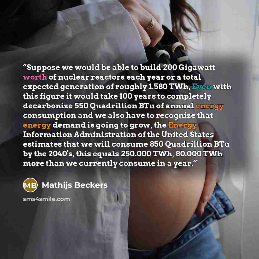 “Suppose we would be able to build 200 Gigawatt worth of nuclear reactors each year or a total expected generation of roughly 1.580 TWh, Even with this figure it would take 100 years to completely decarbonize 550 Quadrillion BTu of annual energy consumption and we also have to recognize that energy…” quote by Mathijs Beckers