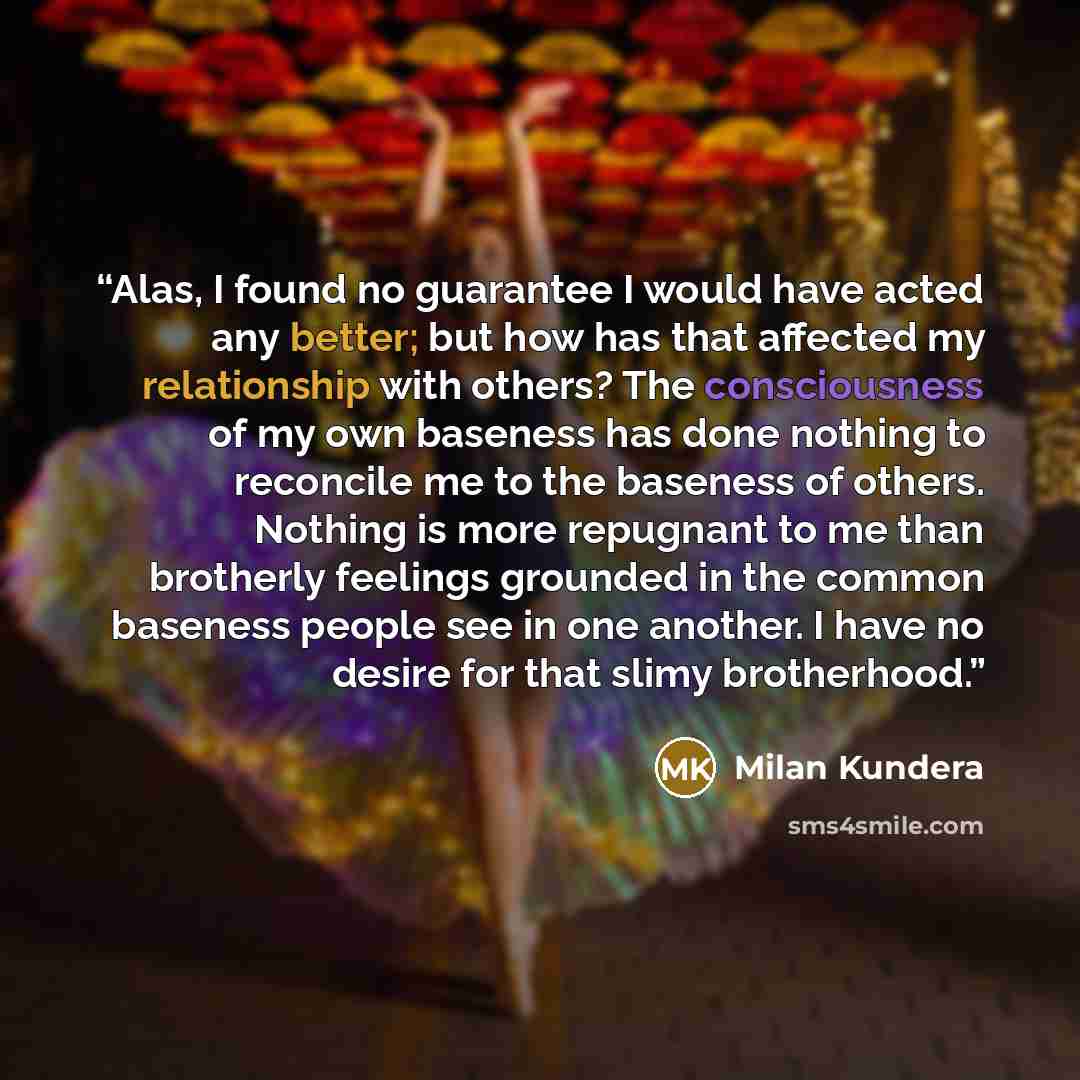 “Alas, I found no guarantee I would have acted any better; but how has that affected my relationship with others? The consciousness of my own baseness has done nothing to reconcile me to the baseness of others. Nothing is more repugnant to me than brotherly feelings grounded in the common baseness…” quote by Milan Kundera