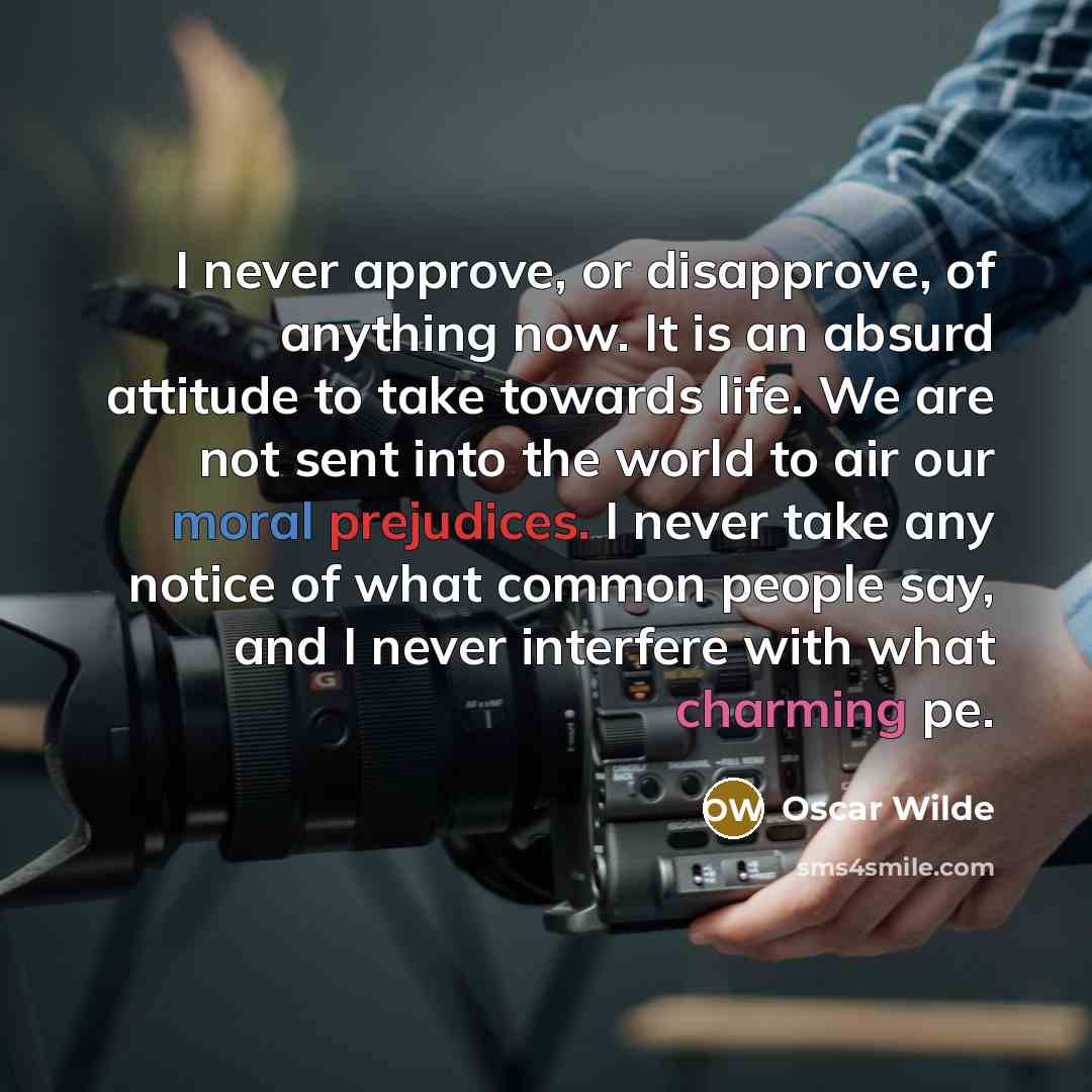 “I never approve, or disapprove, of anything now. It is an absurd attitude to take towards life. We are not sent into the world to air our moral prejudices. I never take any notice of what common people say, and I never interfere with what charming pe.” quote by Oscar Wilde