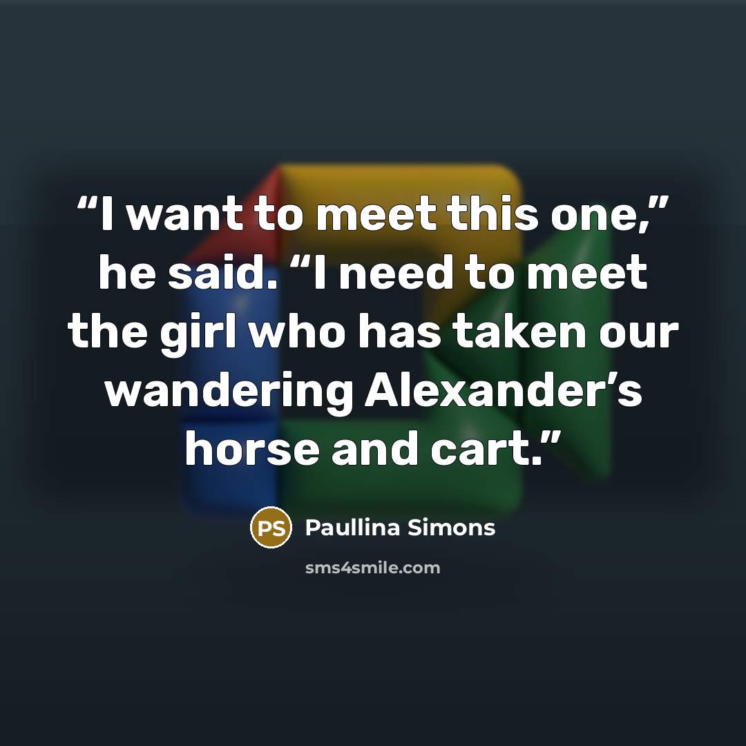 “I want to meet this one,” he said. “I need to meet the girl who has taken our wandering Alexander’s horse and cart.” quote by Paullina Simons