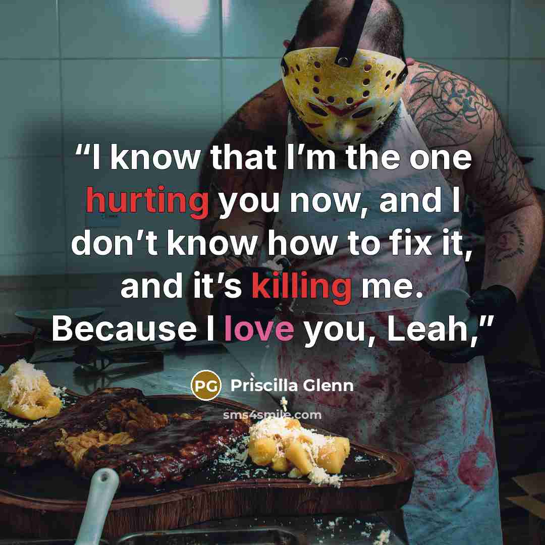 “I know that I’m the one hurting you now, and I don’t know how to fix it, and it’s killing me. Because I love you, Leah,” quote by Priscilla Glenn