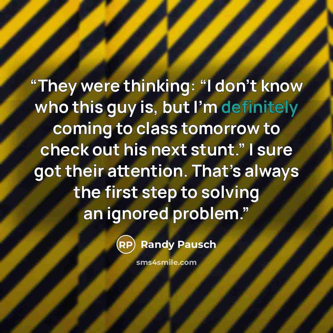 “They were thinking: “I don’t know who this guy is, but I’m definitely coming to class tomorrow to check out his next stunt.” I sure got their attention. That’s always the first step to solving an ignored problem.” quote by Randy Pausch