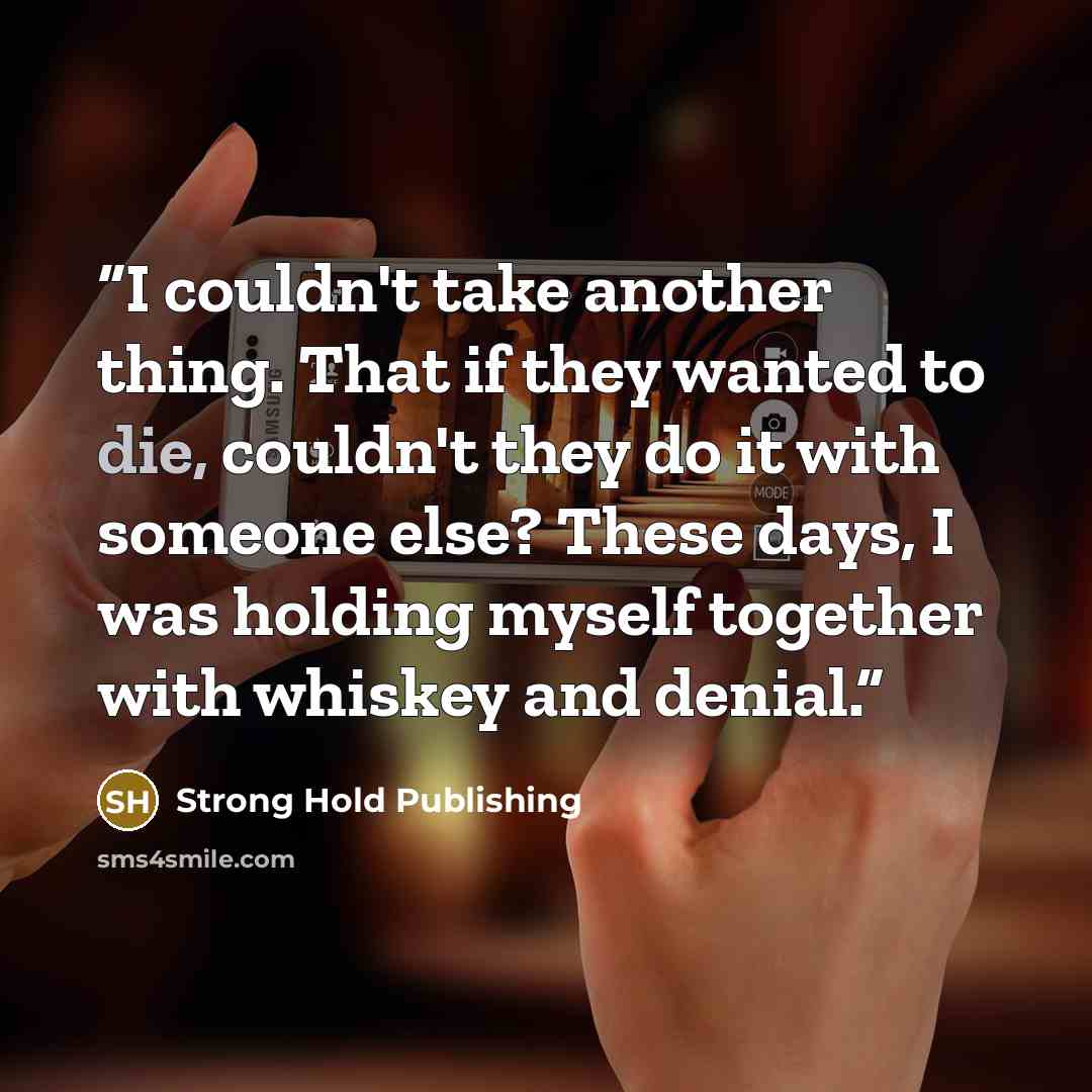 “I couldn't take another thing. That if they wanted to die, couldn't they do it with someone else? These days, I was holding myself together with whiskey and denial.” quote by Strong Hold Publishing