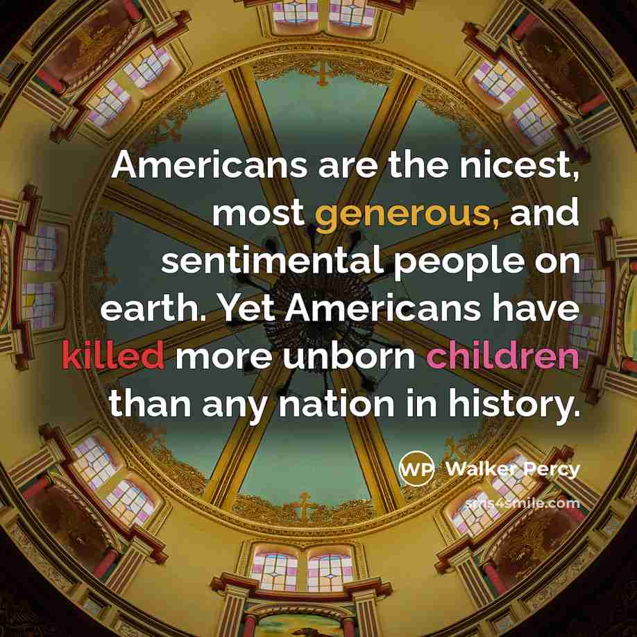 “Americans are the nicest, most generous, and sentimental people on earth. Yet Americans have killed more unborn children than any nation in history.” quote by Walker Percy