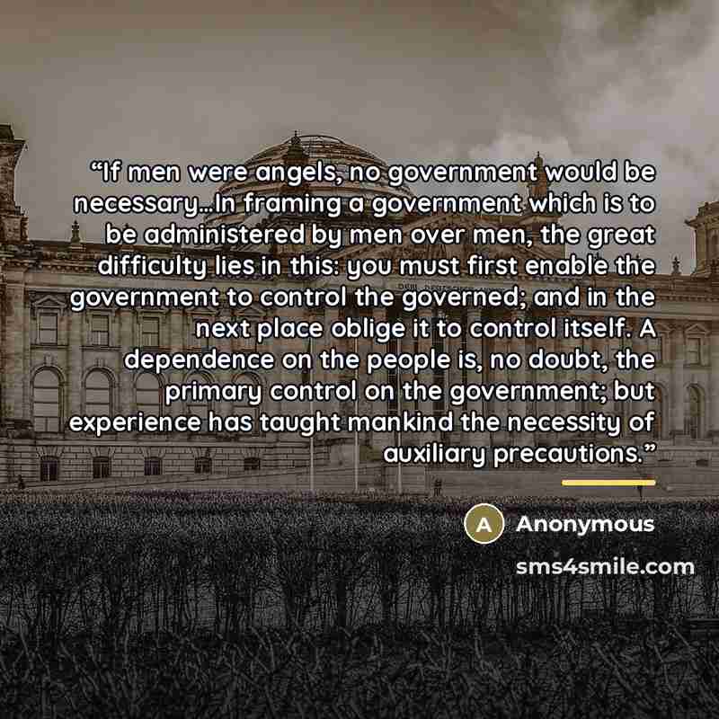 “If men were angels, no government would be necessary…In framing a government which is to be administered by men over men, the great difficulty lies in this: you must first enable the government to control the governed; and in the next place oblige it to control itself. A dependence on the people…” quote by Anonymous