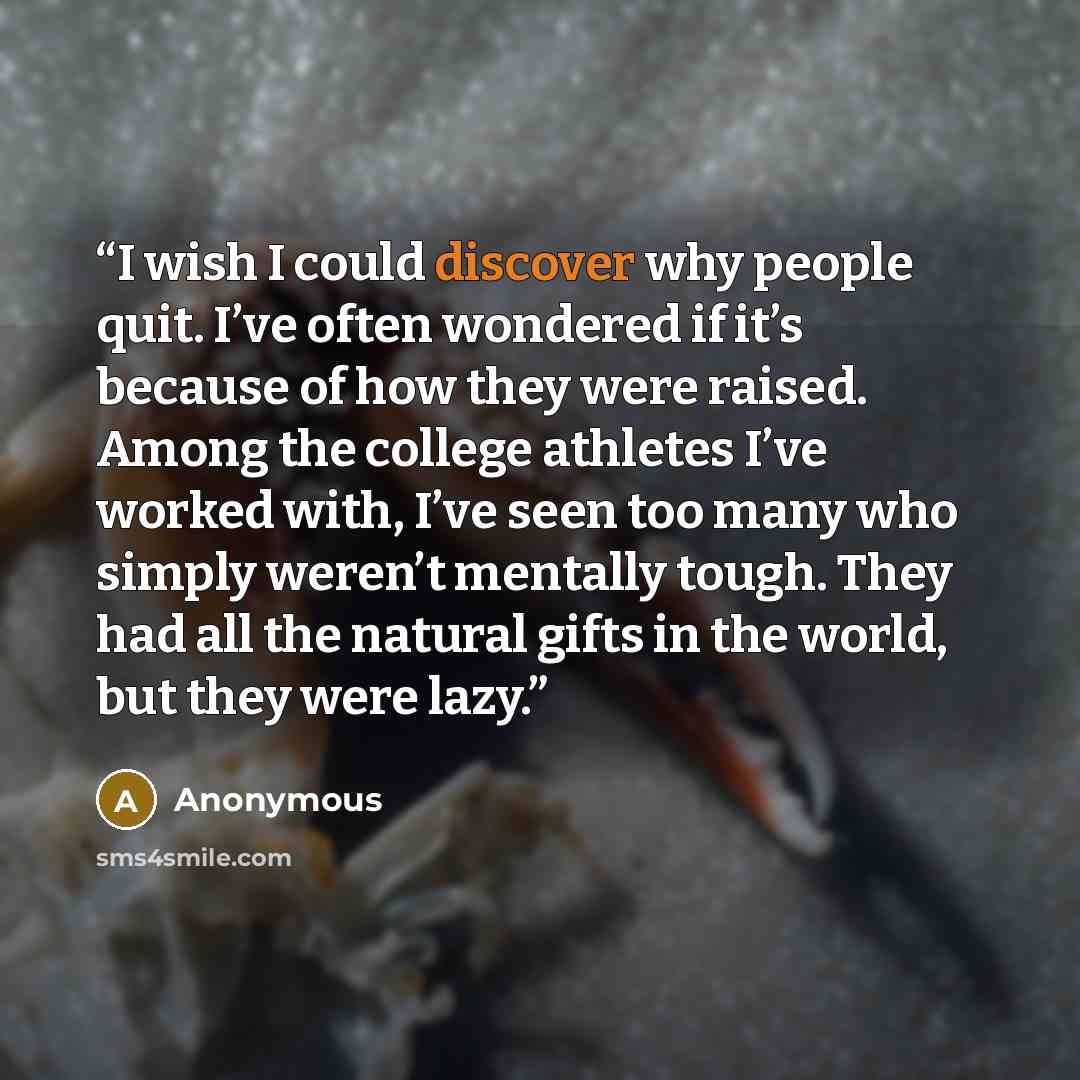“I wish I could discover why people quit. I’ve often wondered if it’s because of how they were raised. Among the college athletes I’ve worked with, I’ve seen too many who simply weren’t mentally tough. They had all the natural gifts in the world, but they were lazy.” quote by Anonymous