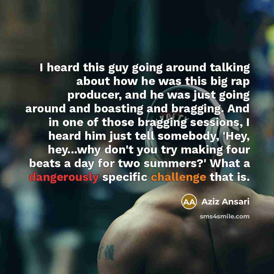 “I heard this guy going around talking about how he was this big rap producer, and he was just going around and boasting and bragging. And in one of those bragging sessions, I heard him just tell somebody, 'Hey, hey...why don't you try making four beats a day for two summers?' What a dangerously…” quote by Aziz Ansari