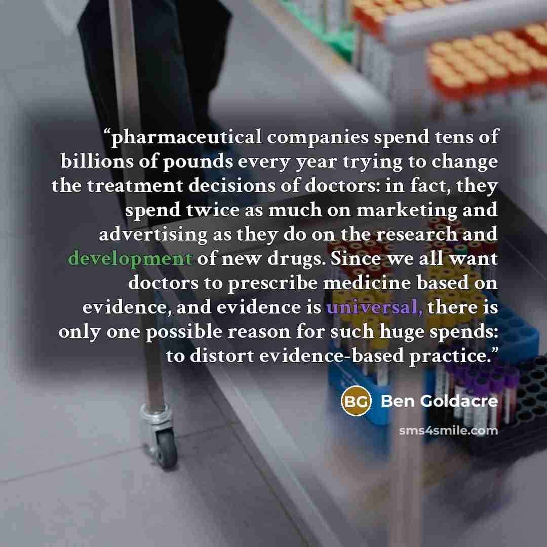 “pharmaceutical companies spend tens of billions of pounds every year trying to change the treatment decisions of doctors: in fact, they spend twice as much on marketing and advertising as they do on the research and development of new drugs. Since we all want doctors to prescribe medicine based on…” quote by Ben Goldacre