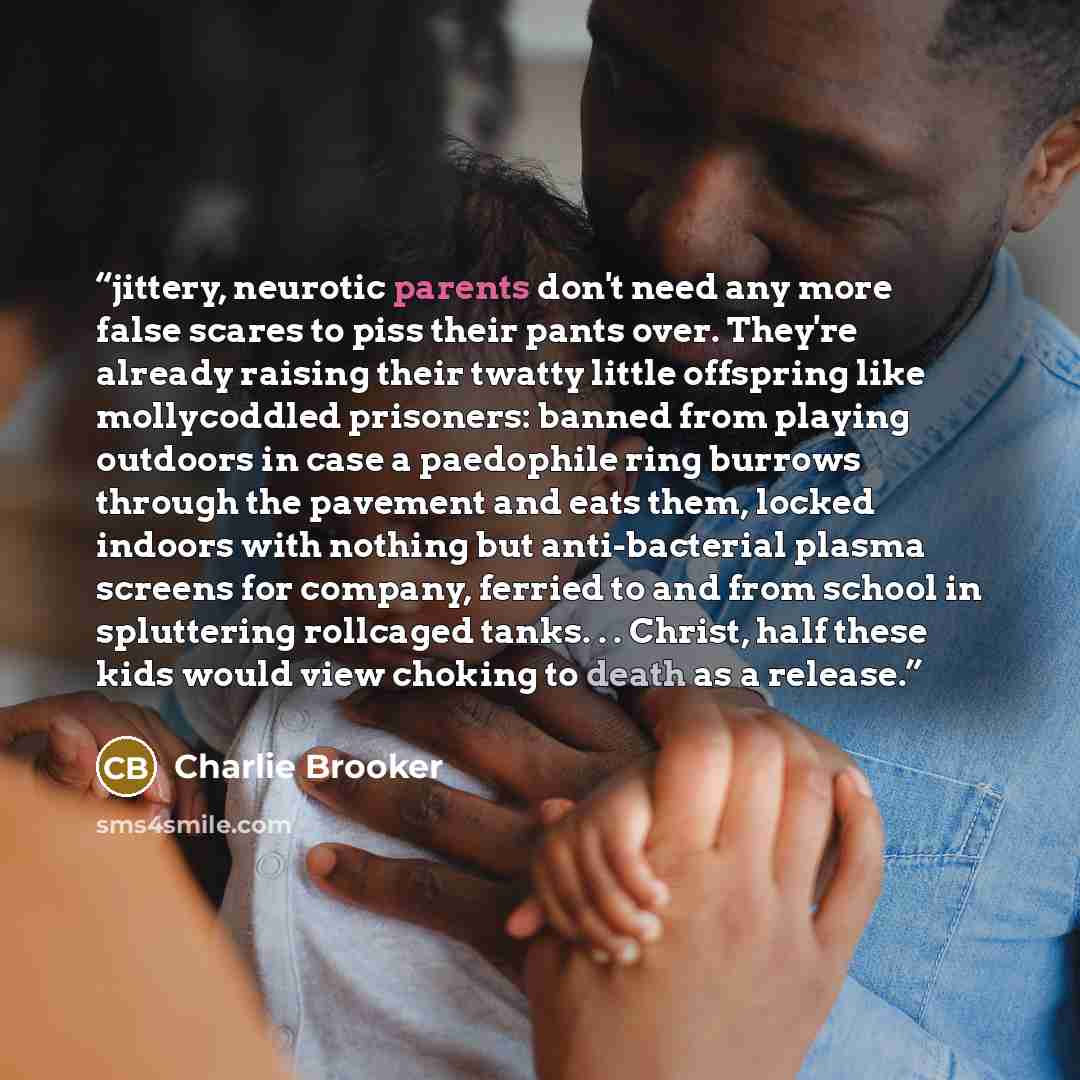 “jittery, neurotic parents don't need any more false scares to piss their pants over. They're already raising their twatty little offspring like mollycoddled prisoners: banned from playing outdoors in case a paedophile ring burrows through the pavement and eats them, locked indoors with nothing but…” quote by Charlie Brooker