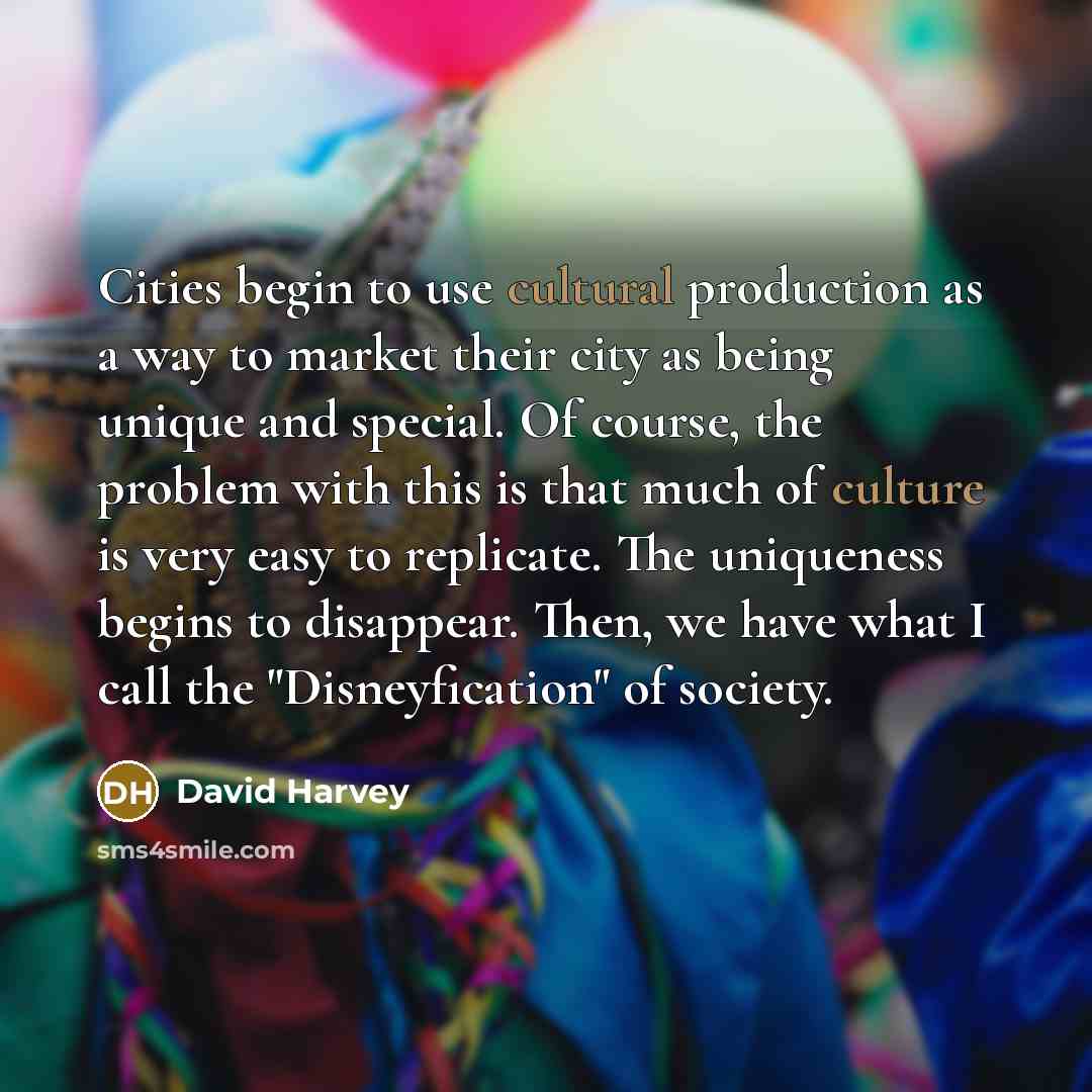 “Cities begin to use cultural production as a way to market their city as being unique and special. Of course, the problem with this is that much of culture is very easy to replicate. The uniqueness begins to disappear. Then, we have what I call the "Disneyfication" of society.” quote by David Harvey