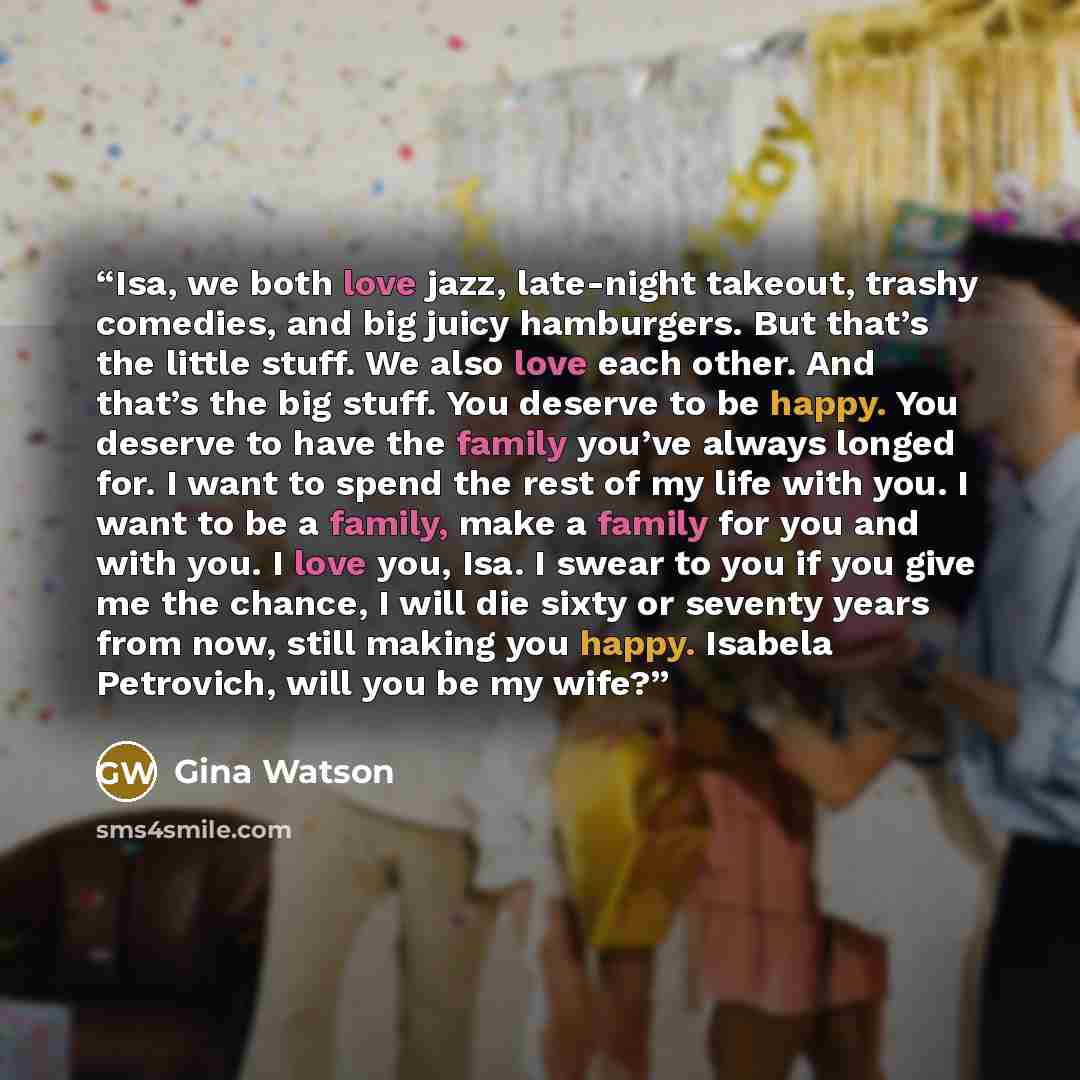 “Isa, we both love jazz, late-night takeout, trashy comedies, and big juicy hamburgers. But that’s the little stuff. We also love each other. And that’s the big stuff. You deserve to be happy. You deserve to have the family you’ve always longed for. I want to spend the rest of my life with you. I…” quote by Gina Watson