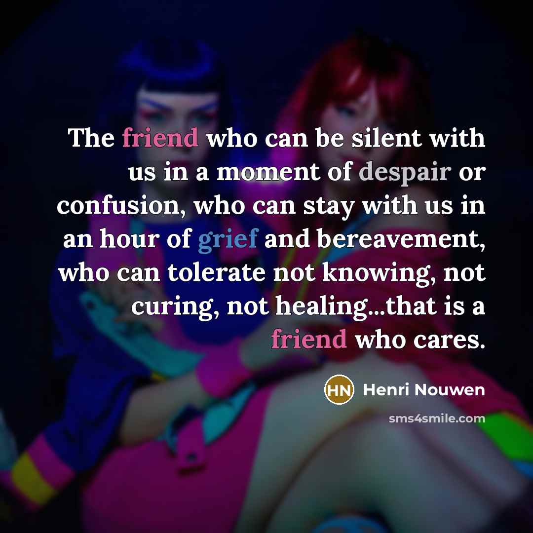 “The friend who can be silent with us in a moment of despair or confusion, who can stay with us in an hour of grief and bereavement, who can tolerate not knowing, not curing, not healing...that is a friend who cares.” quote by Henri Nouwen