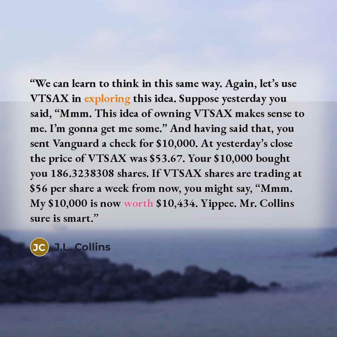 “We can learn to think in this same way. Again, let’s use VTSAX in exploring this idea. Suppose yesterday you said, “Mmm. This idea of owning VTSAX makes sense to me. I’m gonna get me some.” And having said that, you sent Vanguard a check for $10,000. At yesterday’s close the price of VTSAX was…” quote by J.L. Collins