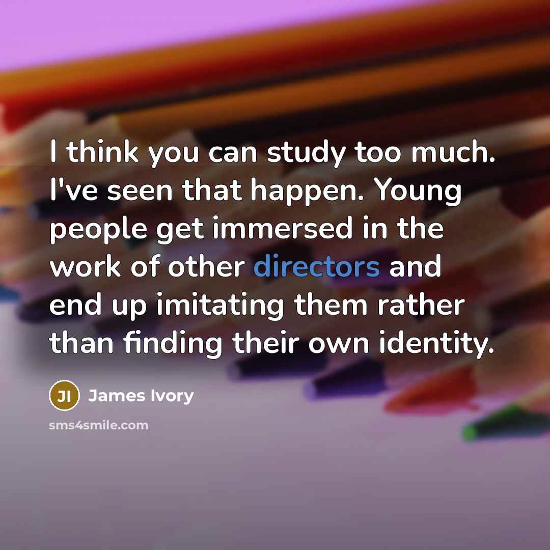 “I think you can study too much. I've seen that happen. Young people get immersed in the work of other directors and end up imitating them rather than finding their own identity.” quote by James Ivory