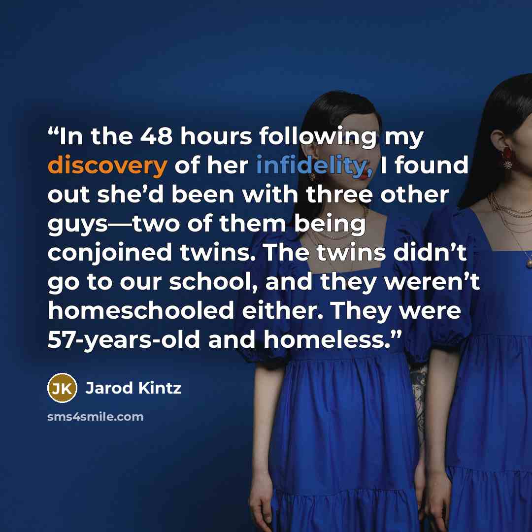 “In the 48 hours following my discovery of her infidelity, I found out she’d been with three other guys—two of them being conjoined twins. The twins didn’t go to our school, and they weren’t homeschooled either. They were 57-years-old and homeless.” quote by Jarod Kintz