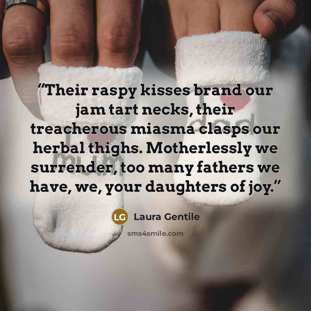 “Their raspy kisses brand our jam tart necks, their treacherous miasma clasps our herbal thighs. Motherlessly we surrender, too many fathers we have, we, your daughters of joy.” quote by Laura Gentile