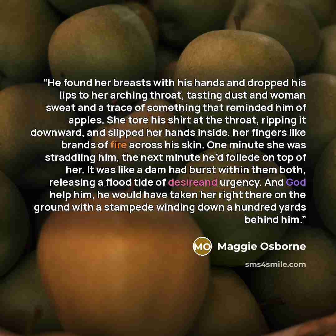 “He found her breasts with his hands and dropped his lips to her arching throat, tasting dust and woman sweat and a trace of something that reminded him of apples. She tore his shirt at the throat, ripping it downward, and slipped her hands inside, her fingers like brands of fire across his skin…” quote by Maggie Osborne