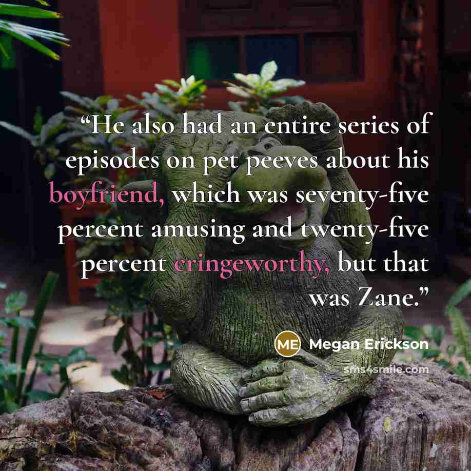 “He also had an entire series of episodes on pet peeves about his boyfriend, which was seventy-five percent amusing and twenty-five percent cringeworthy, but that was Zane.” quote by Megan Erickson
