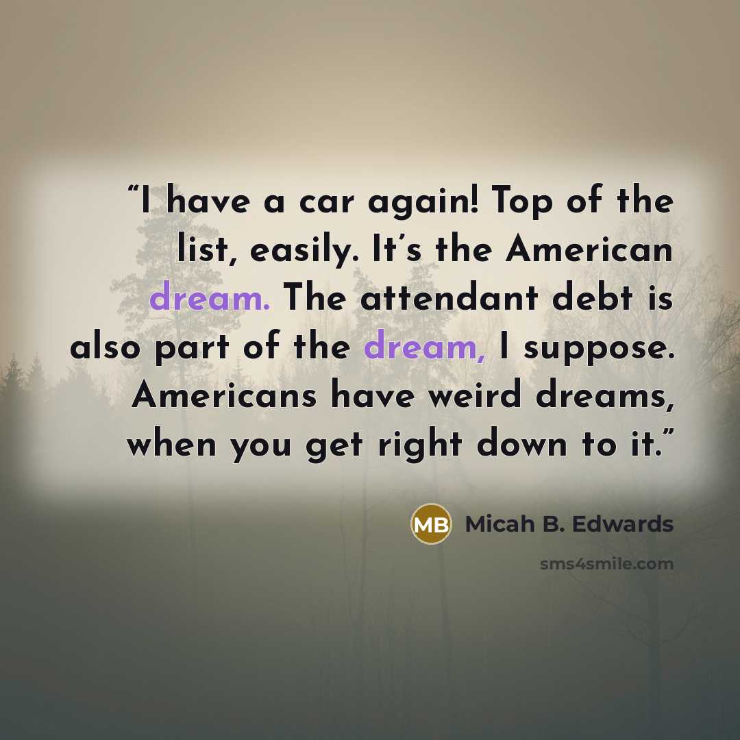 “I have a car again! Top of the list, easily. It’s the American dream. The attendant debt is also part of the dream, I suppose. Americans have weird dreams, when you get right down to it.” quote by Micah B. Edwards