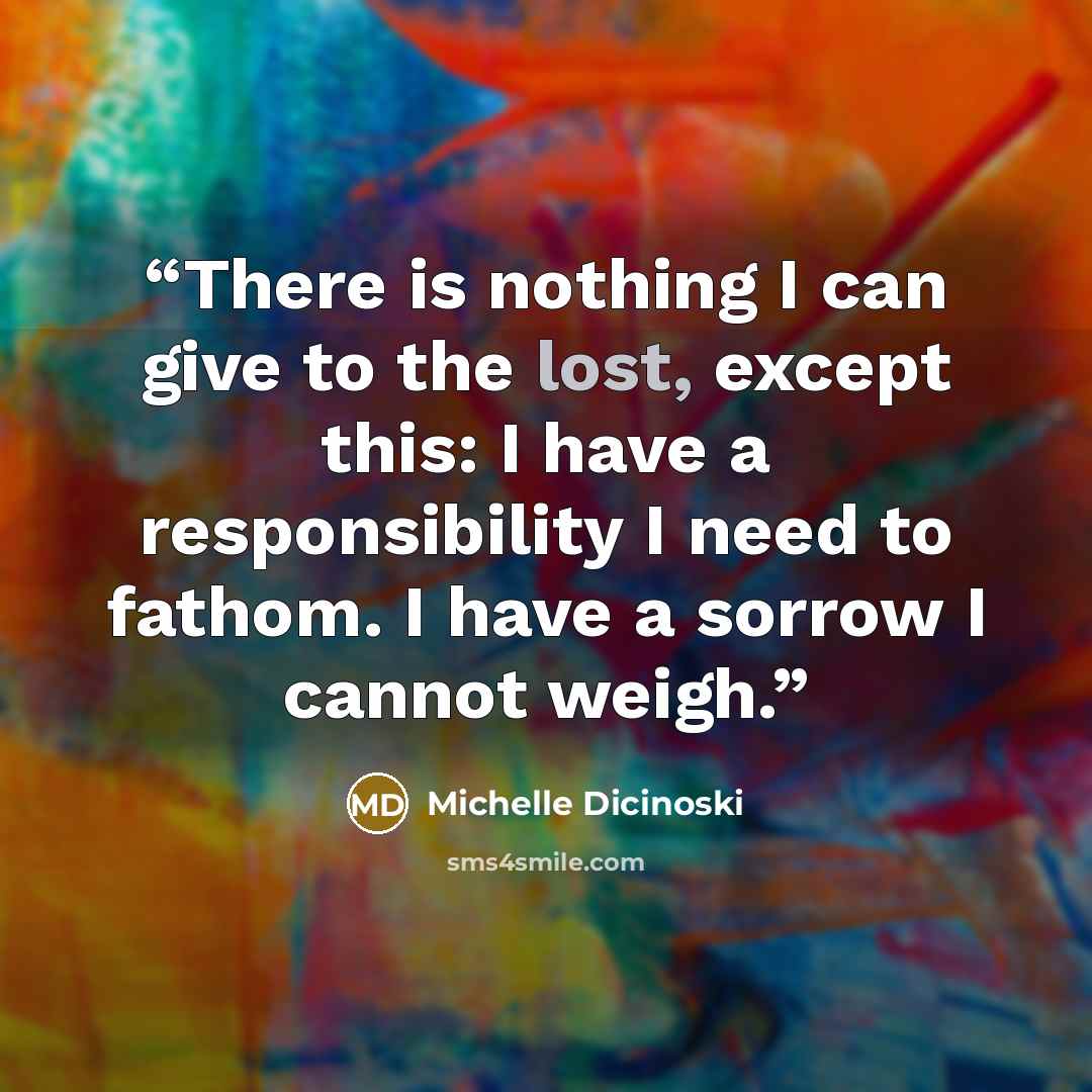 “There is nothing I can give to the lost, except this: I have a responsibility I need to fathom. I have a sorrow I cannot weigh.” quote by Michelle Dicinoski