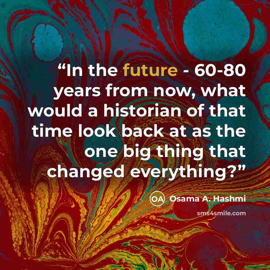“In the future - 60-80 years from now, what would a historian of that time look back at as the one big thing that changed everything?” quote by Osama A. Hashmi