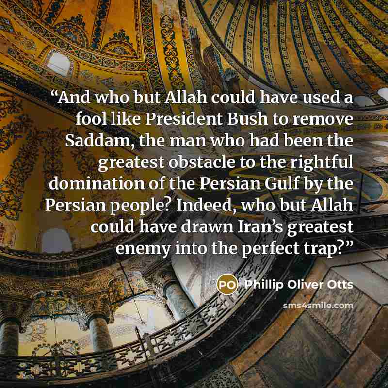 “And who but Allah could have used a fool like President Bush to remove Saddam, the man who had been the greatest obstacle to the rightful domination of the Persian Gulf by the Persian people? Indeed, who but Allah could have drawn Iran’s greatest enemy into the perfect trap?” quote by Phillip Oliver Otts