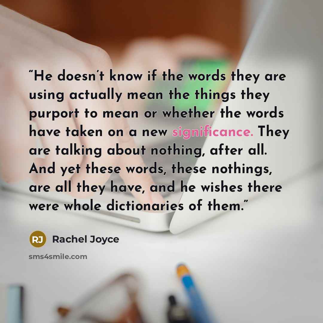 “He doesn’t know if the words they are using actually mean the things they purport to mean or whether the words have taken on a new significance. They are talking about nothing, after all. And yet these words, these nothings, are all they have, and he wishes there were whole dictionaries of them.” quote by Rachel Joyce