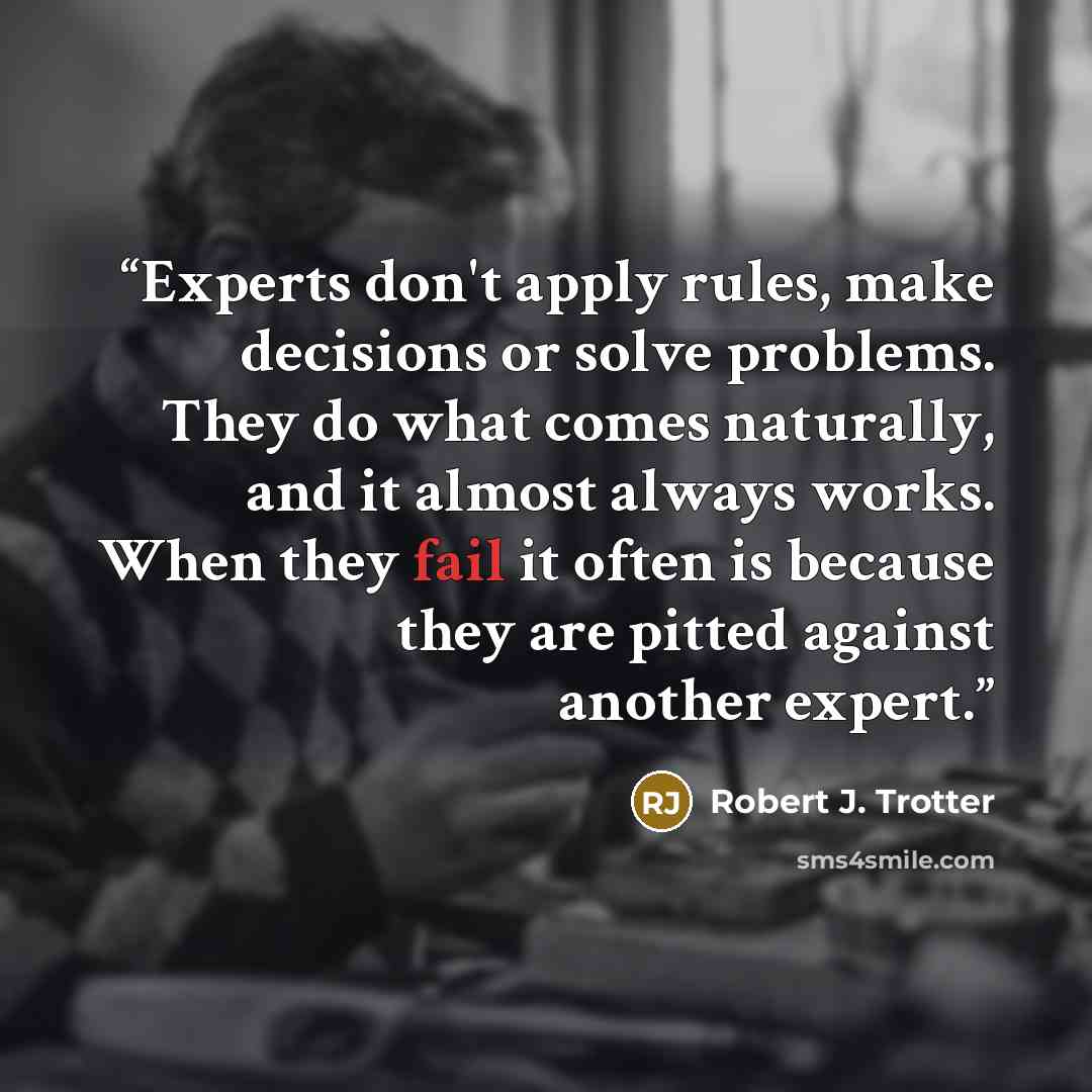 “Experts don't apply rules, make decisions or solve problems. They do what comes naturally, and it almost always works. When they fail it often is because they are pitted against another expert.” quote by Robert J. Trotter