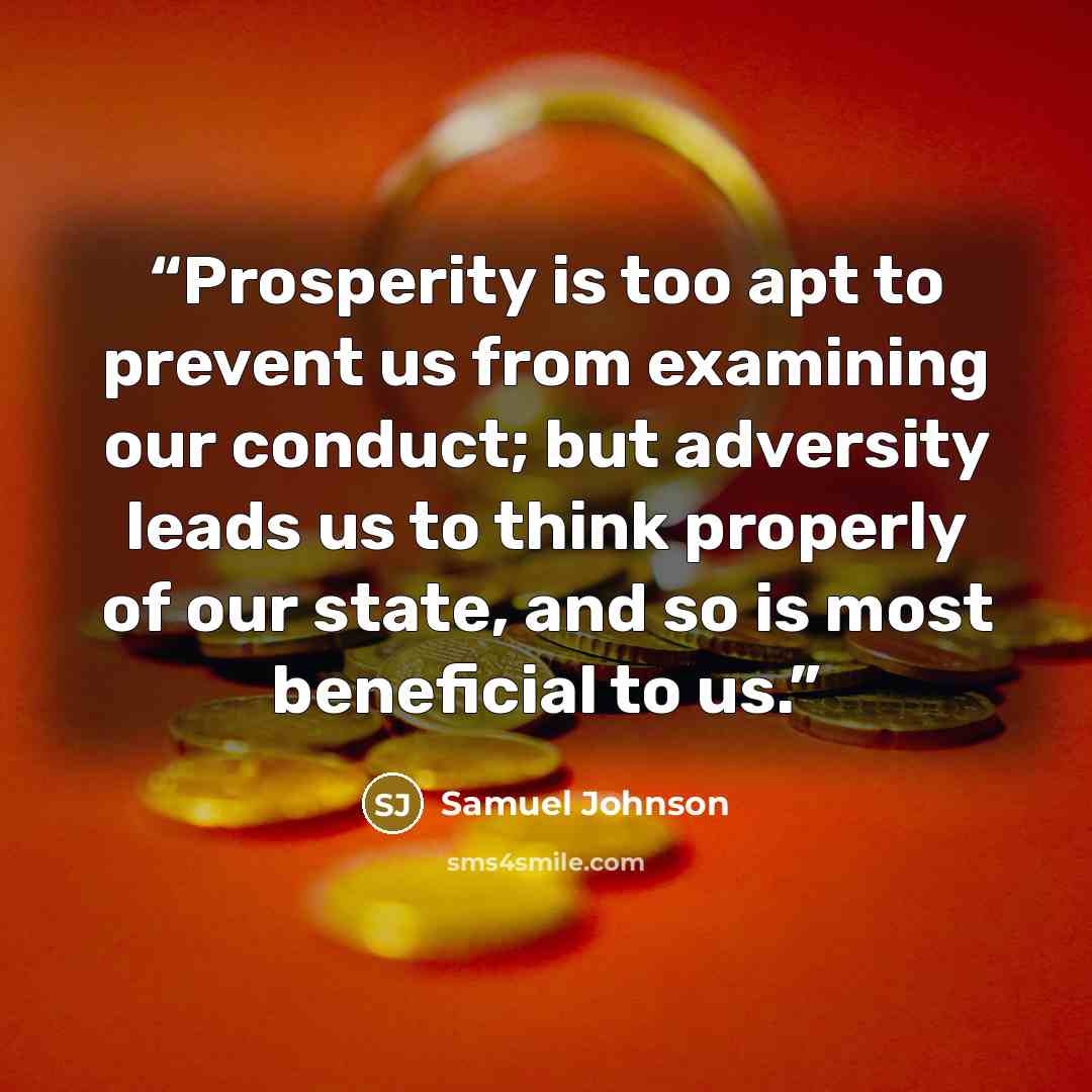 “Prosperity is too apt to prevent us from examining our conduct; but adversity leads us to think properly of our state, and so is most beneficial to us.” quote by Samuel Johnson