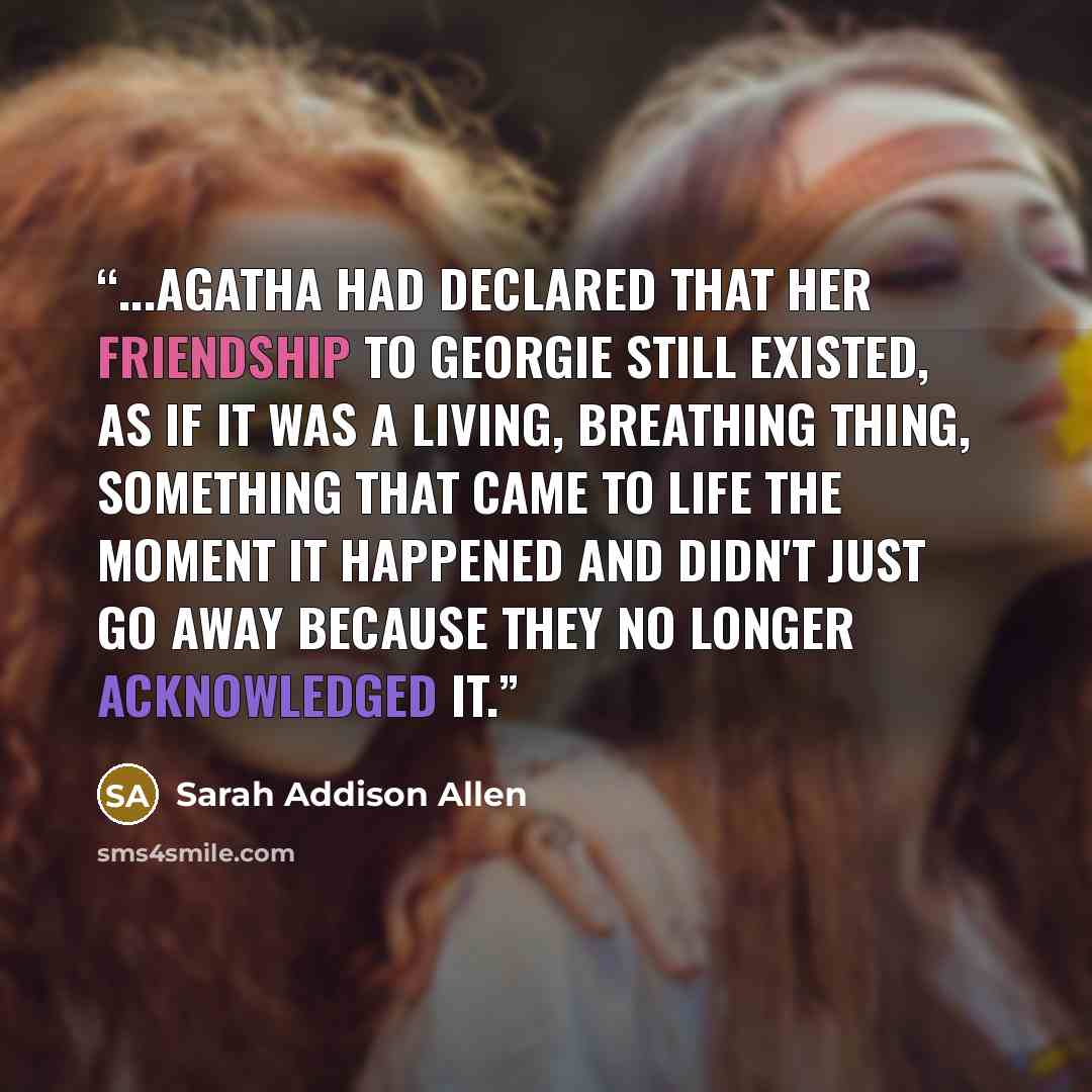“...Agatha had declared that her friendship to Georgie still existed, as if it was a living, breathing thing, something that came to life the moment it happened and didn't just go away because they no longer acknowledged it.” quote by Sarah Addison Allen