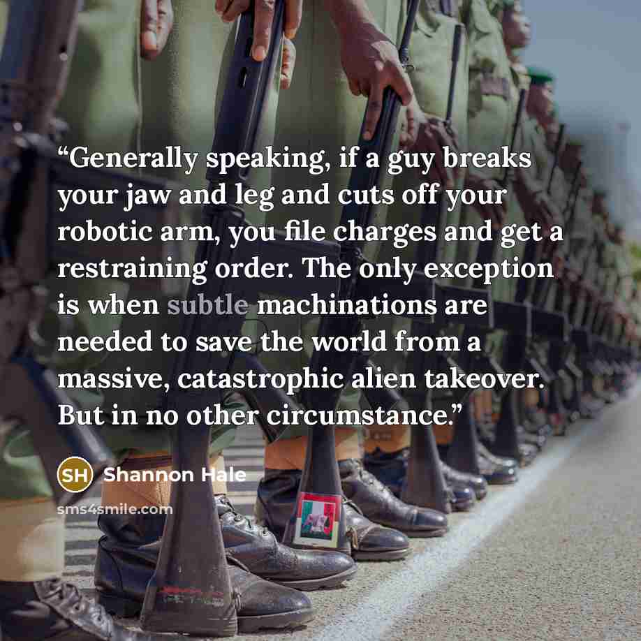 “Generally speaking, if a guy breaks your jaw and leg and cuts off your robotic arm, you file charges and get a restraining order. The only exception is when subtle machinations are needed to save the world from a massive, catastrophic alien takeover. But in no other circumstance.” quote by Shannon Hale