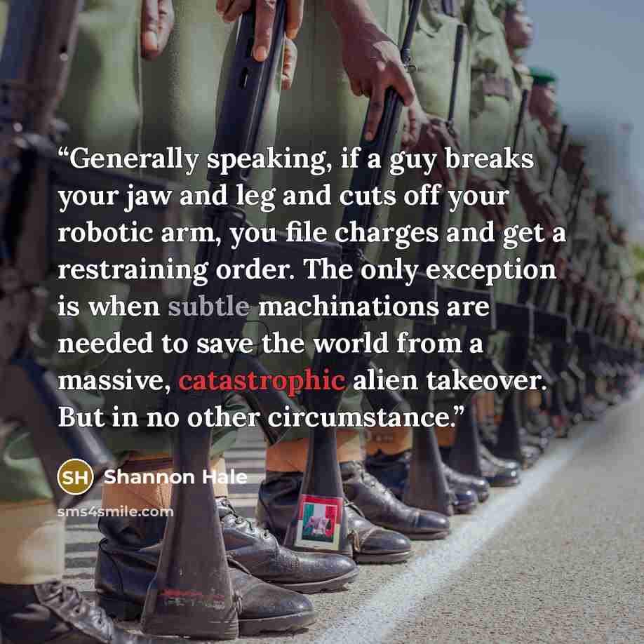 “Generally speaking, if a guy breaks your jaw and leg and cuts off your robotic arm, you file charges and get a restraining order. The only exception is when subtle machinations are needed to save the world from a massive, catastrophic alien takeover. But in no other circumstance.” quote by Shannon Hale