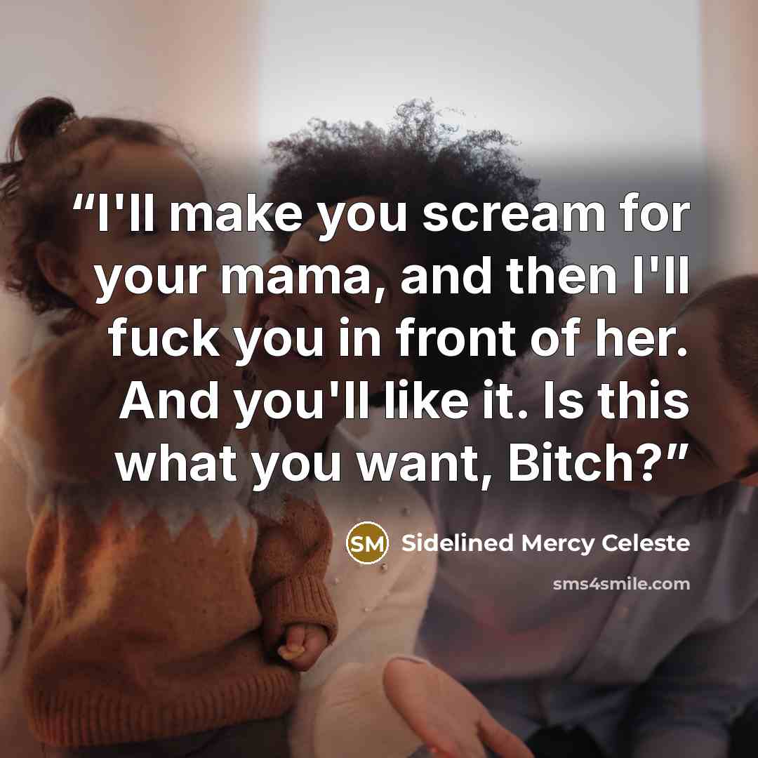 “I'll make you scream for your mama, and then I'll fuck you in front of her. And you'll like it. Is this what you want, Bitch?” quote by Sidelined Mercy Celeste