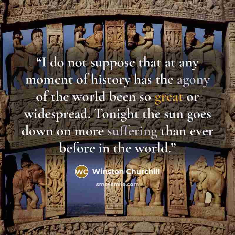“I do not suppose that at any moment of history has the agony of the world been so great or widespread. Tonight the sun goes down on more suffering than ever before in the world.” quote by Winston Churchill