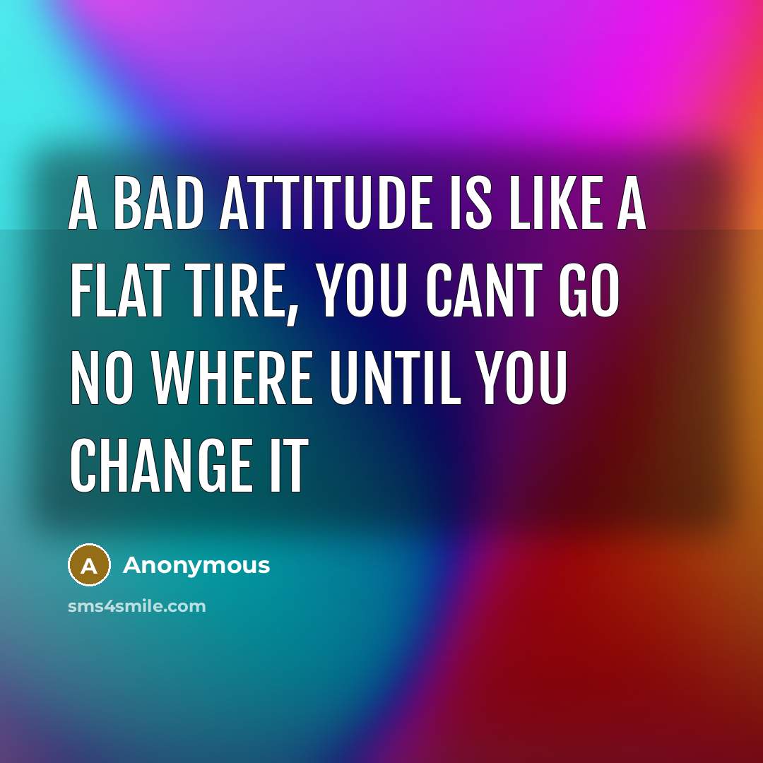 “A bad attitude is like a flat tire, you cant go no where until you change it” quote by Anonymous