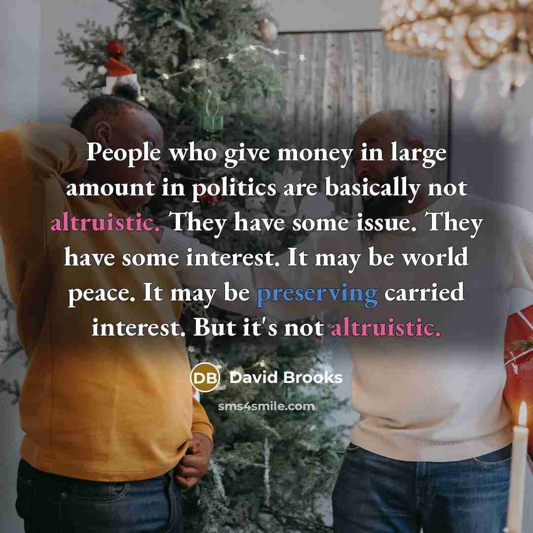 “People who give money in large amount in politics are basically not altruistic. They have some issue. They have some interest. It may be world peace. It may be preserving carried interest. But it's not altruistic.” quote by David Brooks