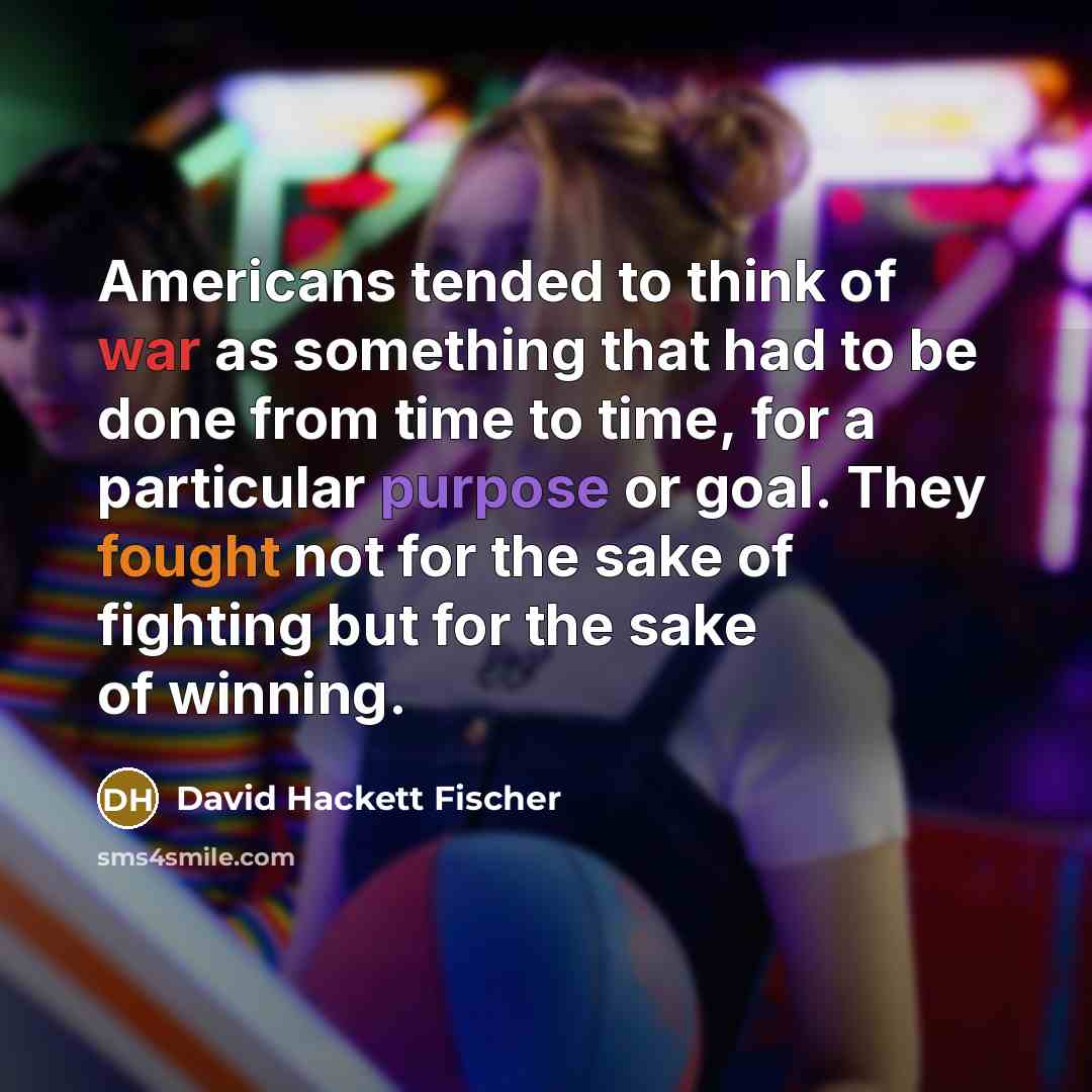 “Americans tended to think of war as something that had to be done from time to time, for a particular purpose or goal. They fought not for the sake of fighting but for the sake of winning.” quote by David Hackett Fischer